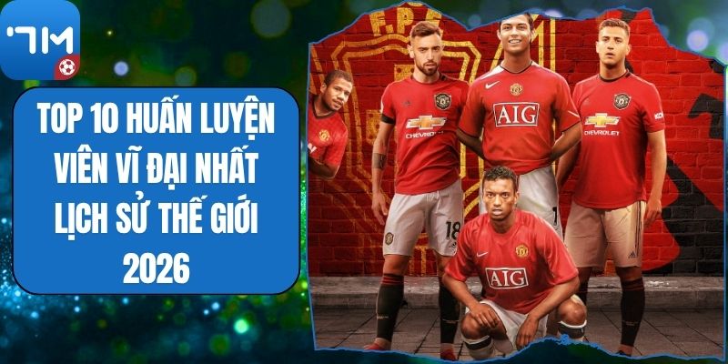 Top 10 Huấn Luyện Viên Vĩ Đại Nhất Lịch Sử Thế Giới 2026
